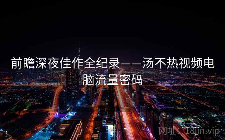 前瞻深夜佳作全纪录——汤不热视频电脑流量密码