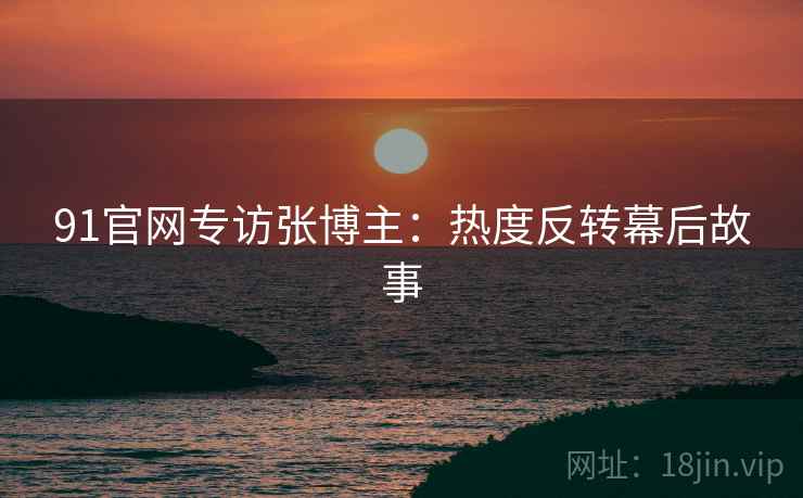 91官网专访张博主：热度反转幕后故事