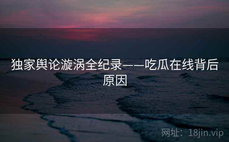 独家舆论漩涡全纪录——吃瓜在线背后原因