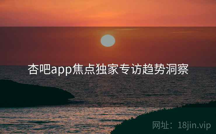 杏吧app焦点独家专访趋势洞察