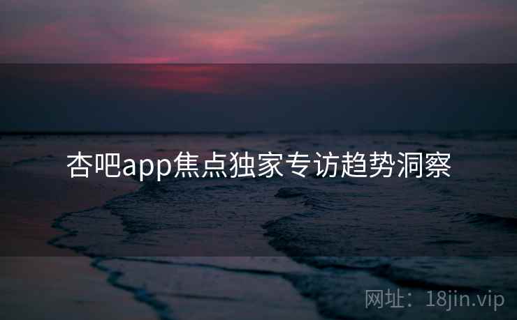 杏吧app焦点独家专访趋势洞察