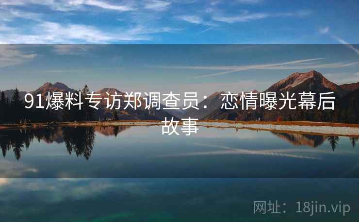 91爆料专访郑调查员：恋情曝光幕后故事