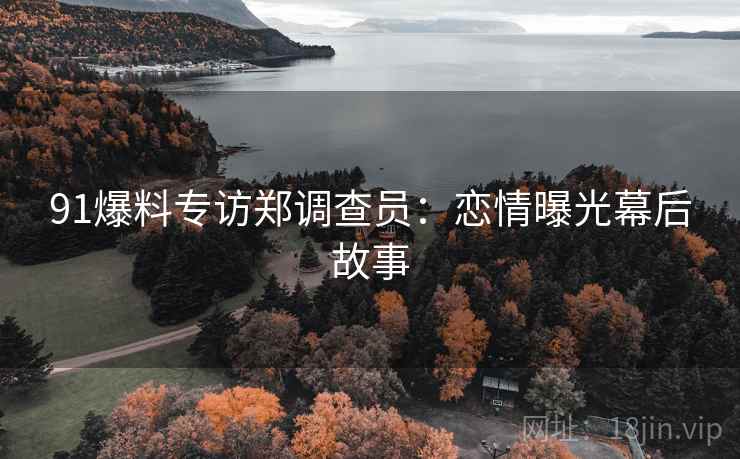 91爆料专访郑调查员：恋情曝光幕后故事