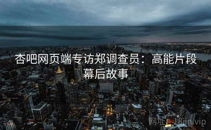 杏吧网页端专访郑调查员：高能片段幕后故事
