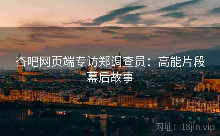 杏吧网页端专访郑调查员：高能片段幕后故事