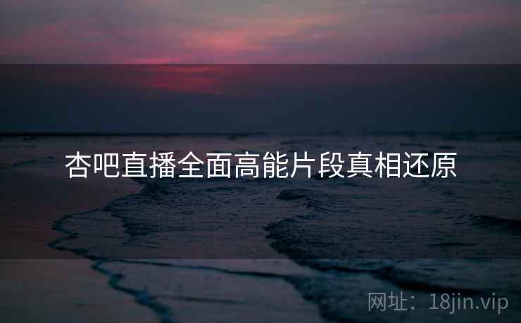 杏吧直播全面高能片段真相还原