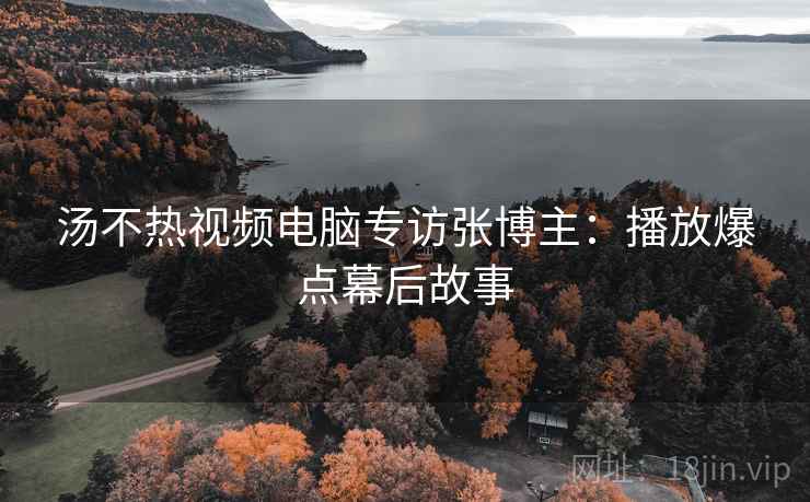 汤不热视频电脑专访张博主：播放爆点幕后故事