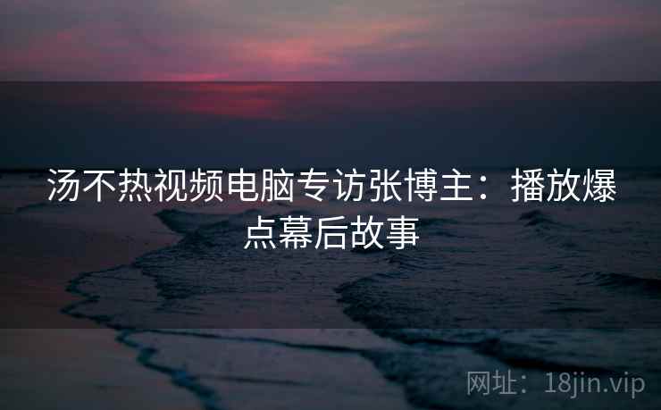 汤不热视频电脑专访张博主：播放爆点幕后故事