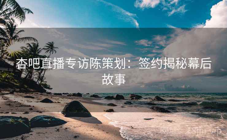 杏吧直播专访陈策划：签约揭秘幕后故事