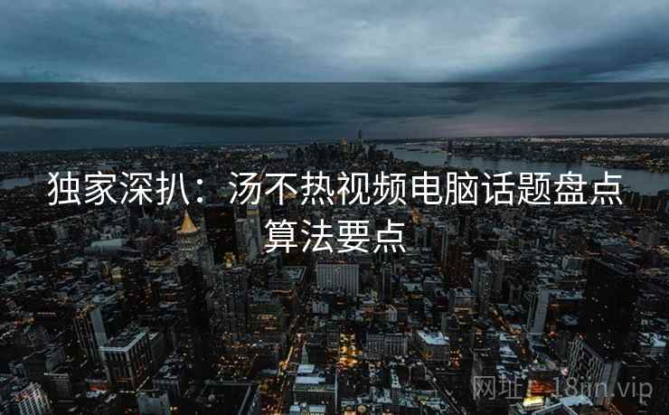 独家深扒：汤不热视频电脑话题盘点算法要点
