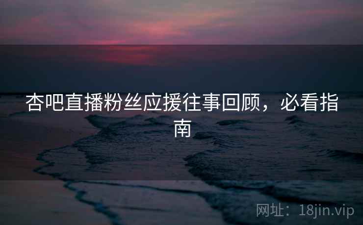 杏吧直播粉丝应援往事回顾，必看指南