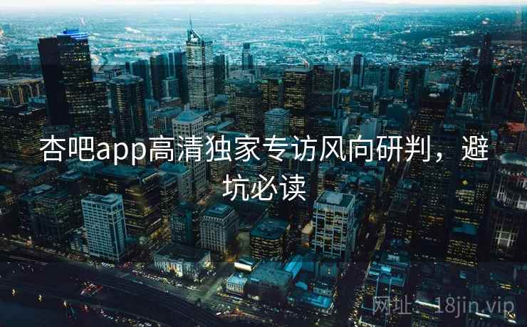 杏吧app高清独家专访风向研判,避坑必读