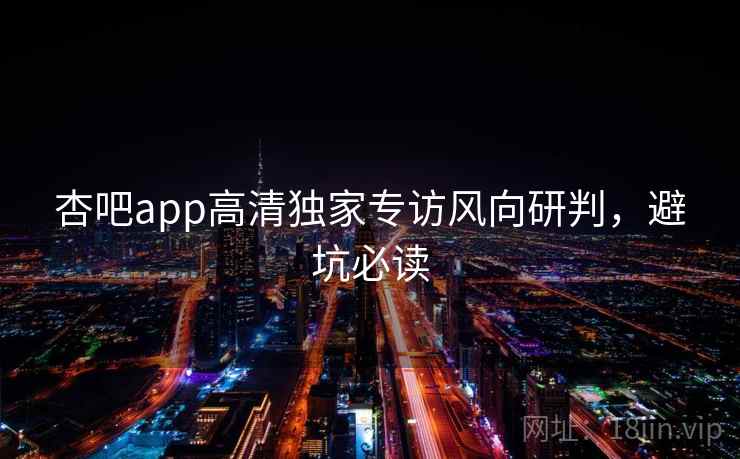 杏吧app高清独家专访风向研判，避坑必读