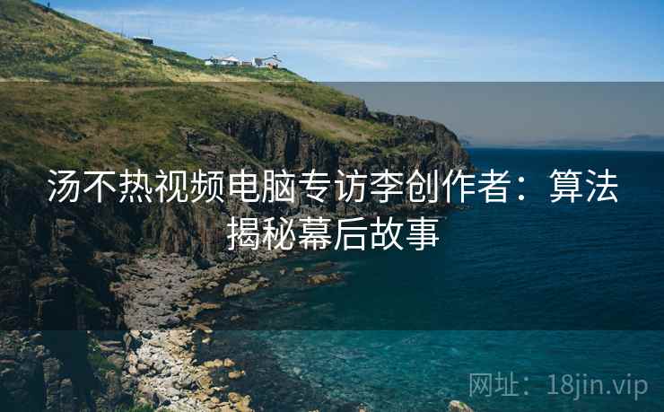 汤不热视频电脑专访李创作者:算法揭秘幕后故事