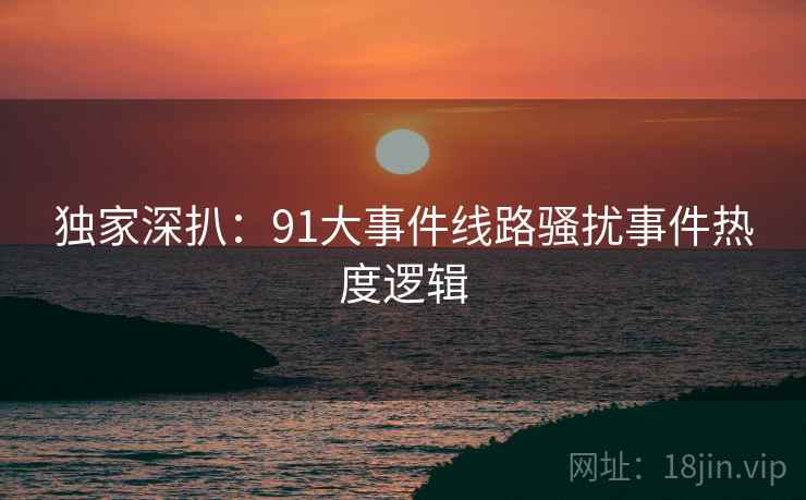 独家深扒：91大事件线路骚扰事件热度逻辑