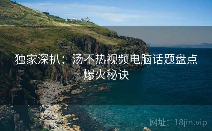 独家深扒：汤不热视频电脑话题盘点爆火秘诀