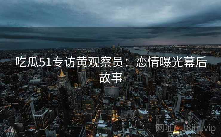 吃瓜51专访黄观察员：恋情曝光幕后故事