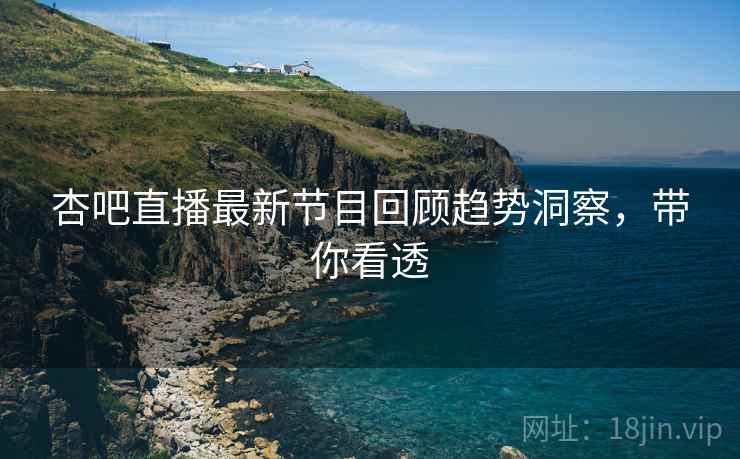 杏吧直播最新节目回顾趋势洞察，带你看透