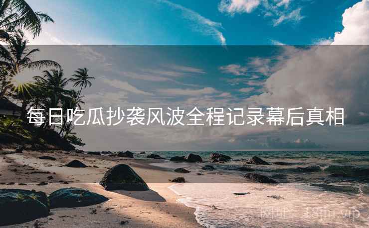 每日吃瓜抄袭风波全程记录幕后真相