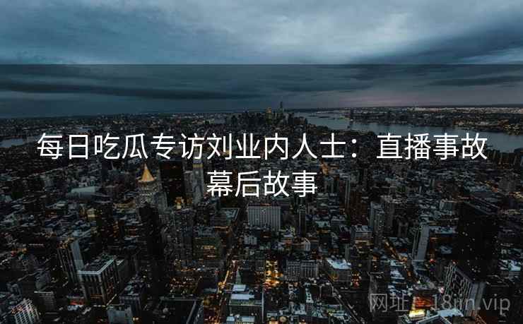 每日吃瓜专访刘业内人士：直播事故幕后故事