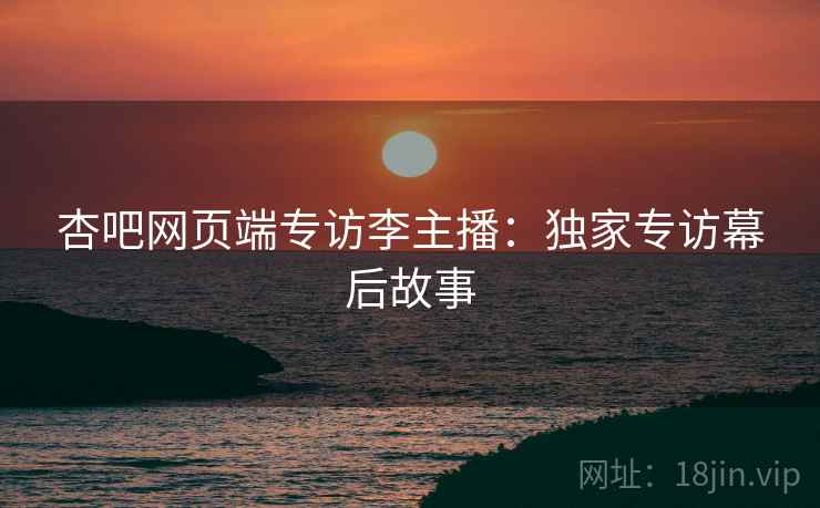 杏吧网页端专访李主播：独家专访幕后故事