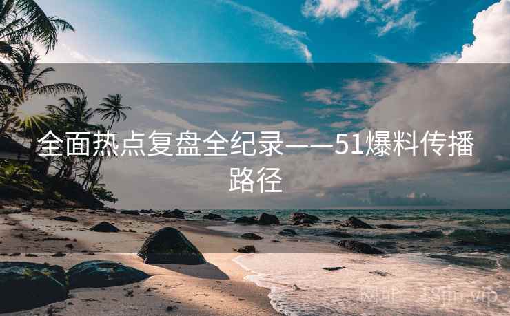 全面热点复盘全纪录——51爆料传播路径