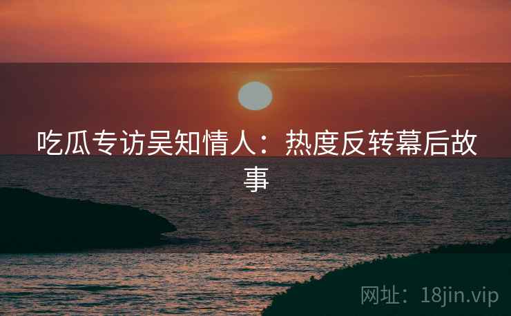 吃瓜专访吴知情人：热度反转幕后故事