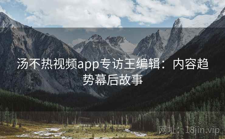 汤不热视频app专访王编辑：内容趋势幕后故事