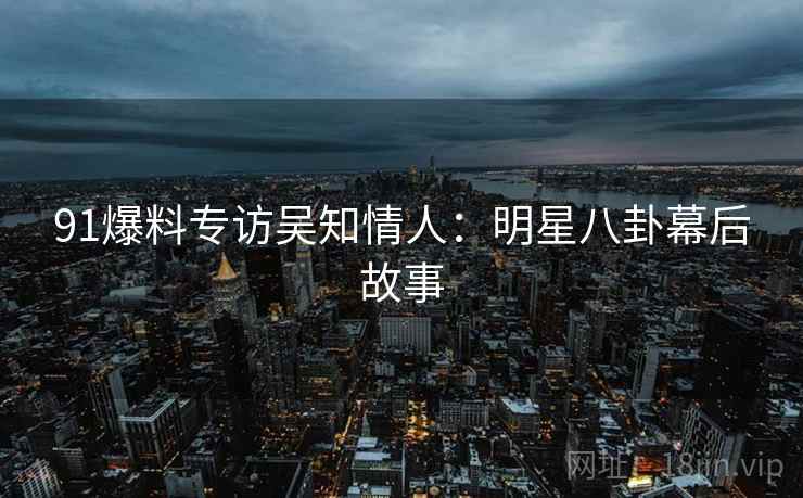 91爆料专访吴知情人：明星八卦幕后故事