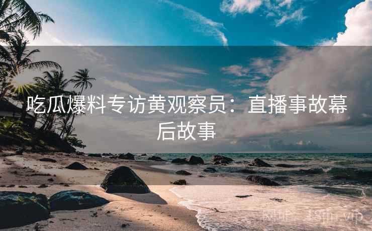 吃瓜爆料专访黄观察员：直播事故幕后故事