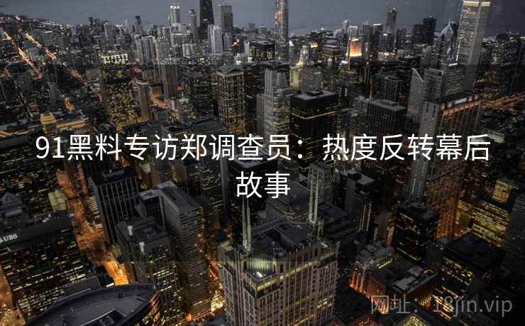 91黑料专访郑调查员：热度反转幕后故事