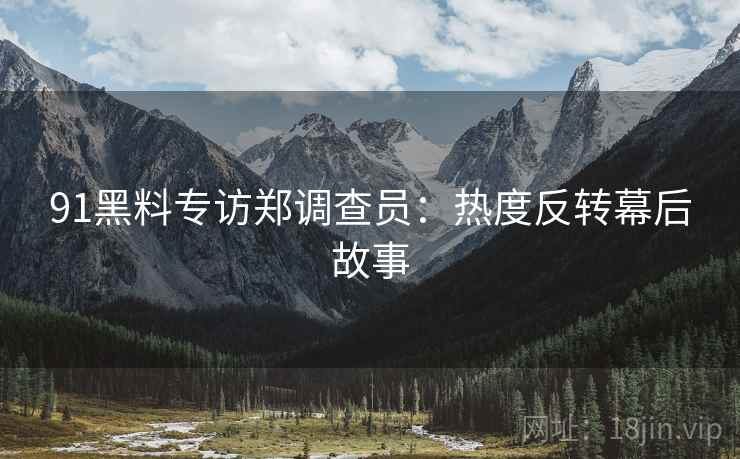 91黑料专访郑调查员：热度反转幕后故事