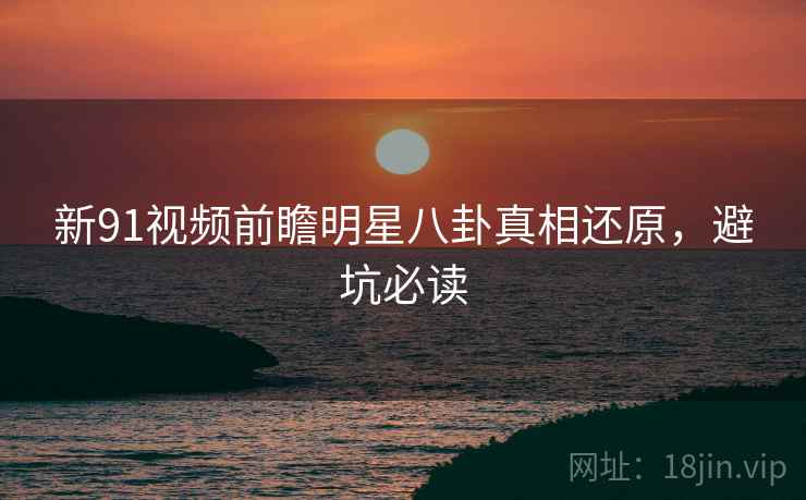新91视频前瞻明星八卦真相还原，避坑必读