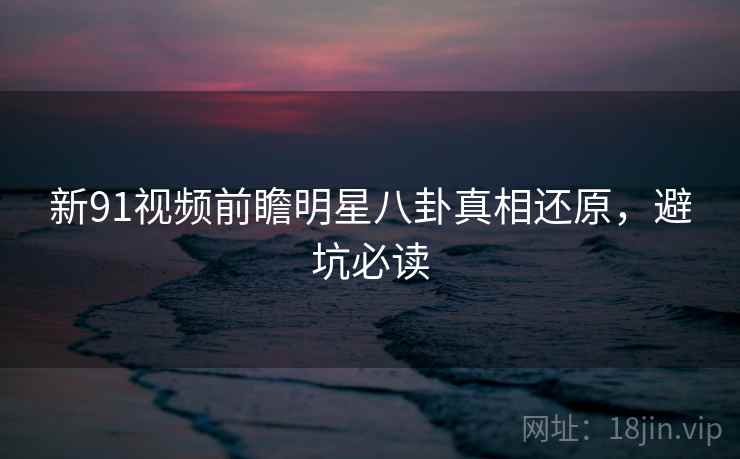 新91视频前瞻明星八卦真相还原，避坑必读