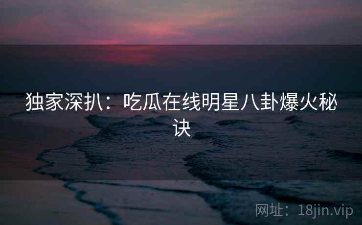 独家深扒：吃瓜在线明星八卦爆火秘诀