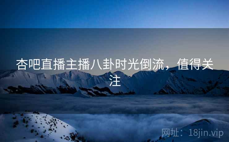杏吧直播主播八卦时光倒流，值得关注