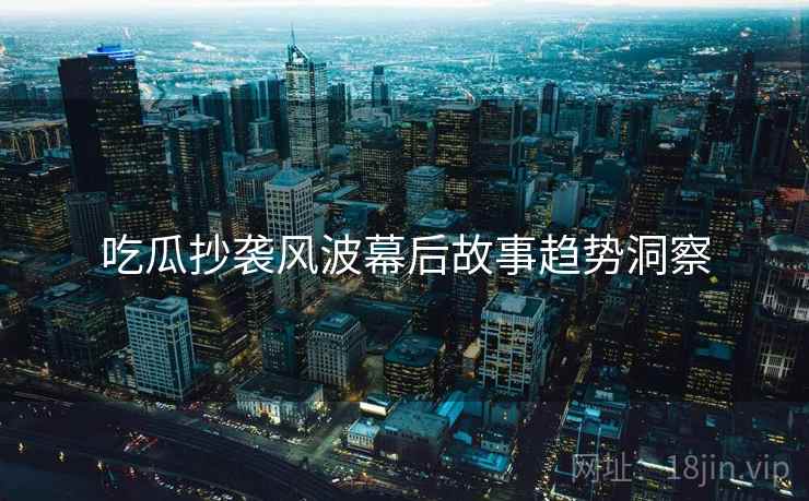 吃瓜抄袭风波幕后故事趋势洞察