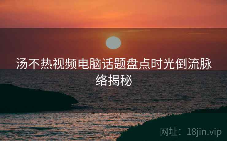 汤不热视频电脑话题盘点时光倒流脉络揭秘