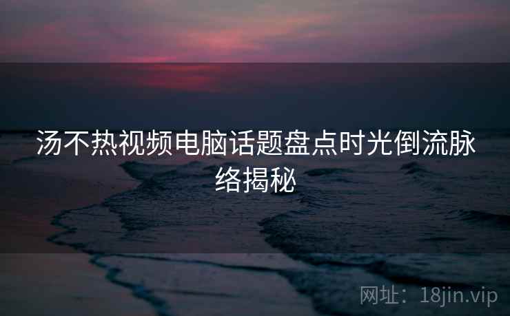 汤不热视频电脑话题盘点时光倒流脉络揭秘