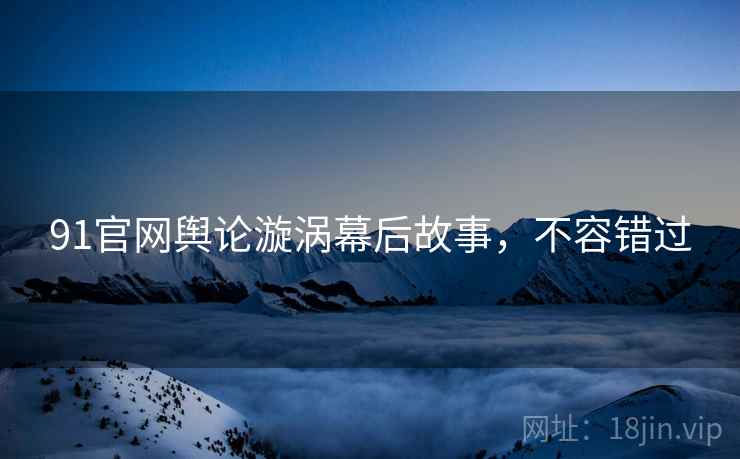 91官网舆论漩涡幕后故事，不容错过