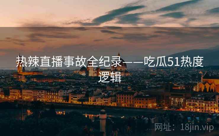 热辣直播事故全纪录——吃瓜51热度逻辑